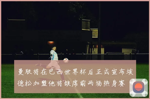 曼联将在巴西世界杯后正式宣布埃德松加盟他将缺席前两场热身赛