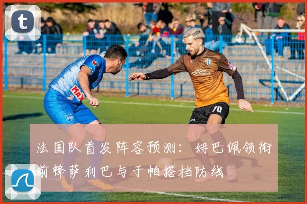 法国队首发阵容预测：姆巴佩领衔前锋萨利巴与于帕搭档防线