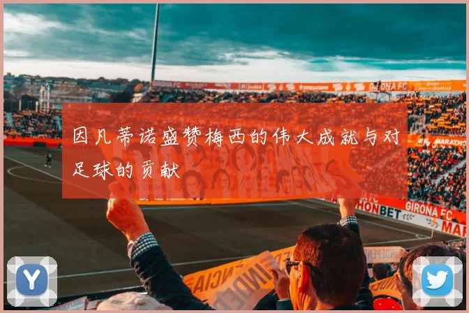 因凡蒂诺盛赞梅西的伟大成就与对足球的贡献