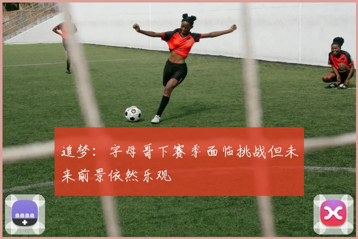 追梦：字母哥下赛季面临挑战但未来前景依然乐观