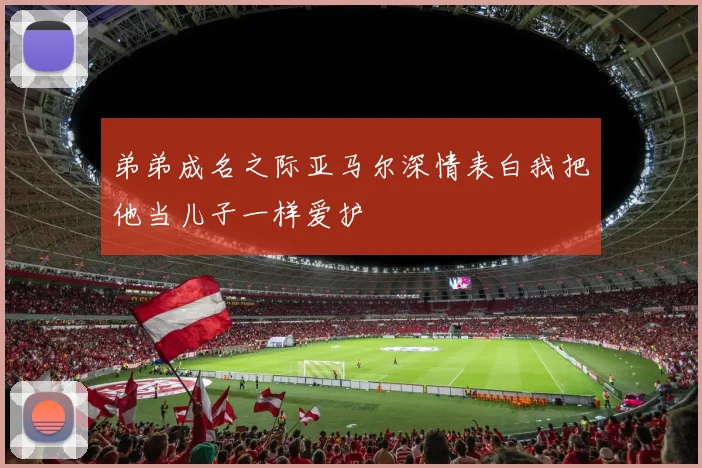 弟弟成名之际亚马尔深情表白我把他当儿子一样爱护