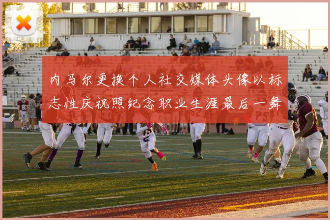 内马尔更换个人社交媒体头像以标志性庆祝照纪念职业生涯最后一舞