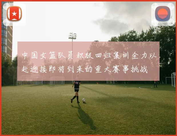 中国女篮队员积极回归集训全力以赴迎接即将到来的重大赛事挑战