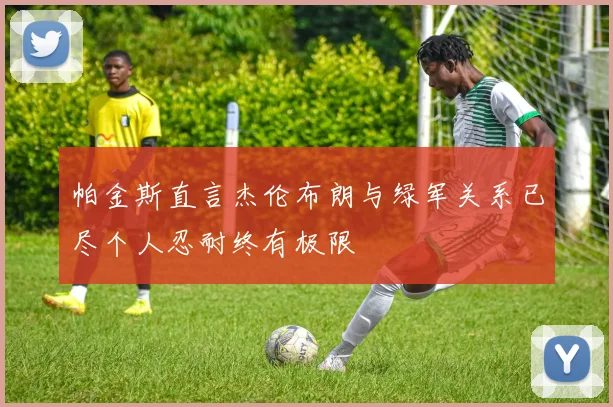 帕金斯直言杰伦布朗与绿军关系已尽个人忍耐终有极限