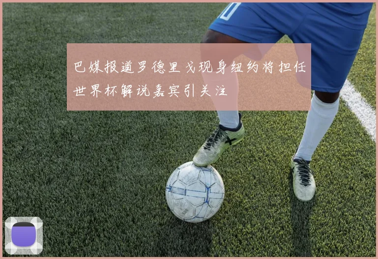 巴媒报道罗德里戈现身纽约将担任世界杯解说嘉宾引关注