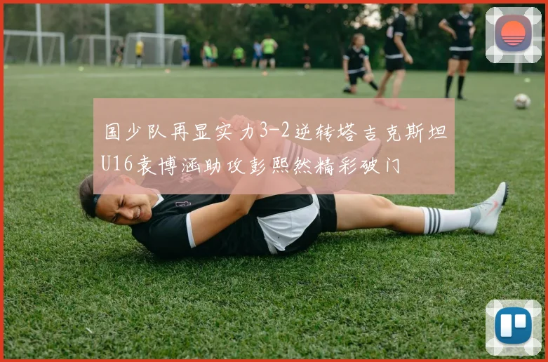 国少队再显实力3-2逆转塔吉克斯坦U16袁博涵助攻彭熙然精彩破门