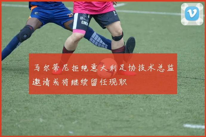 马尔蒂尼拒绝意大利足协技术总监邀请或将继续留任现职