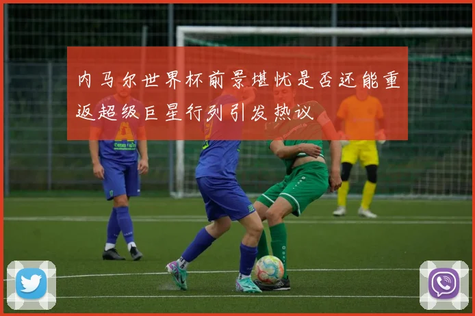 内马尔世界杯前景堪忧是否还能重返超级巨星行列引发热议