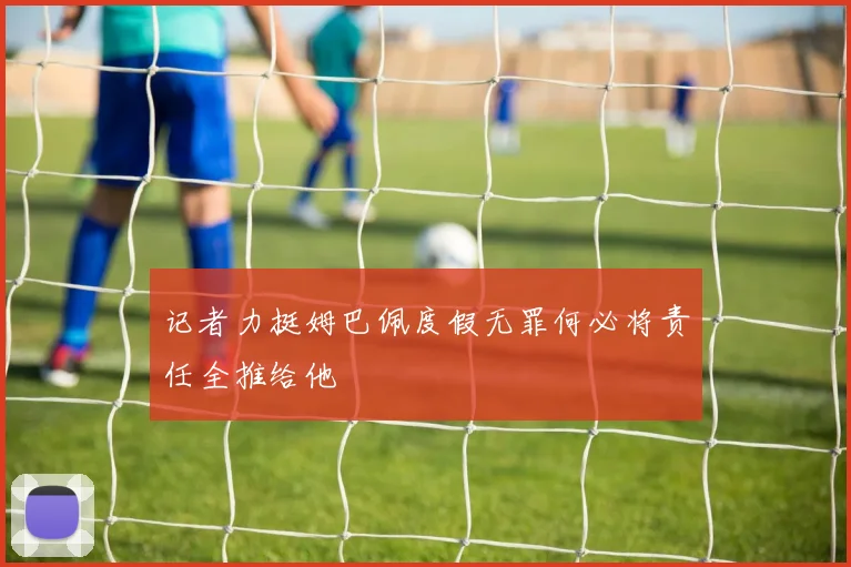 记者力挺姆巴佩度假无罪何必将责任全推给他
