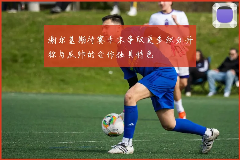 谢尔基期待赛季末争取更多积分并称与瓜帅的合作独具特色