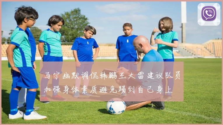 马宁幽默调侃韩鹏王大雷建议队员加强身体素质避免踢到自己身上