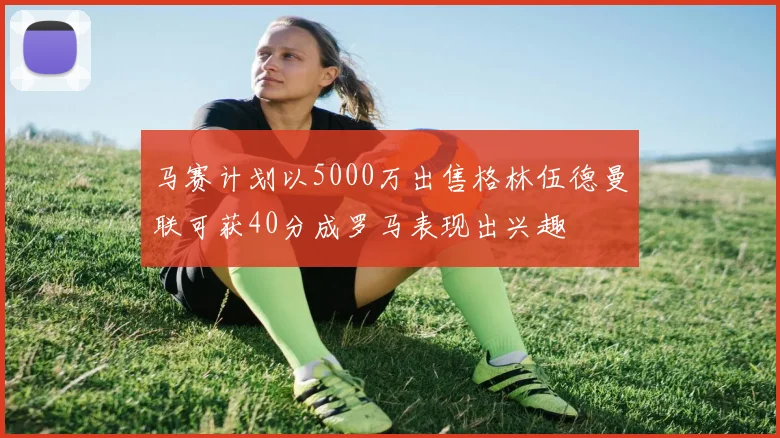 马赛计划以5000万出售格林伍德曼联可获40分成罗马表现出兴趣
